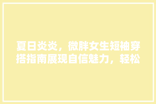 夏日炎炎，微胖女生短袖穿搭指南展现自信魅力，轻松应对高温挑战