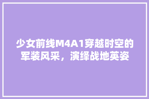 少女前线M4A1穿越时空的军装风采，演绎战地英姿