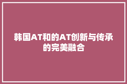 韩国AT和的AT创新与传承的完美融合