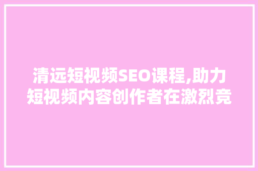 清远短视频SEO课程,助力短视频内容创作者在激烈竞争中脱颖而出