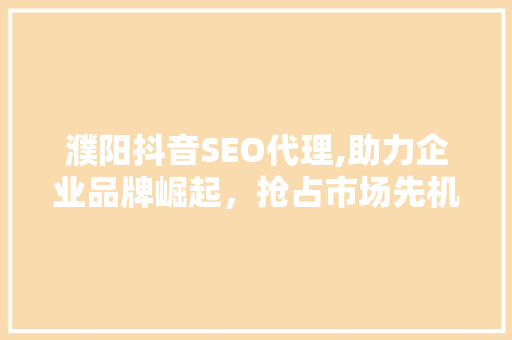 濮阳抖音SEO代理,助力企业品牌崛起，抢占市场先机