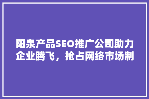 阳泉产品SEO推广公司助力企业腾飞，抢占网络市场制高点