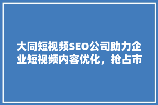 大同短视频SEO公司助力企业短视频内容优化，抢占市场先机