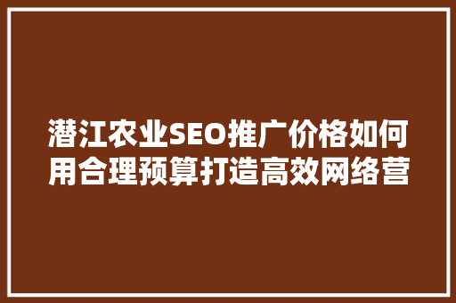潜江农业SEO推广价格如何用合理预算打造高效网络营销步骤
