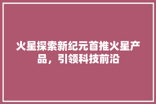 火星探索新纪元首推火星产品，引领科技前沿