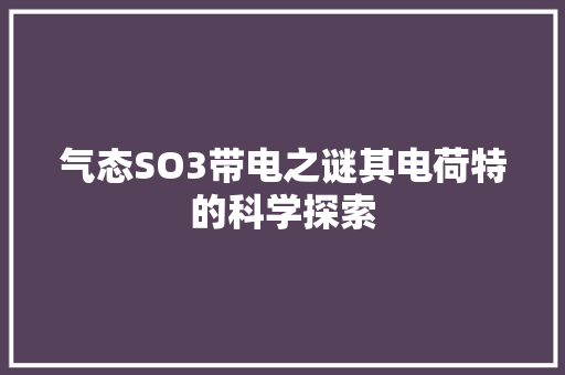 气态SO3带电之谜其电荷特的科学探索