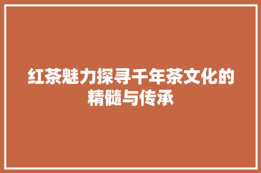 红茶魅力探寻千年茶文化的精髓与传承