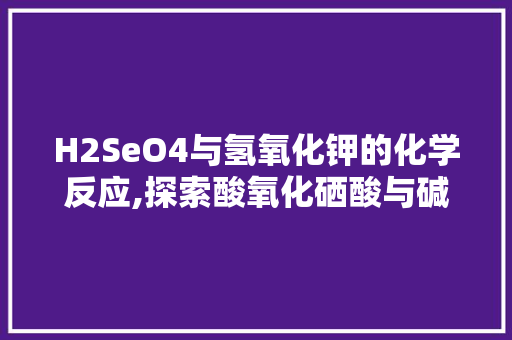 H2SeO4与氢氧化钾的化学反应,探索酸氧化硒酸与碱的中和奥秘
