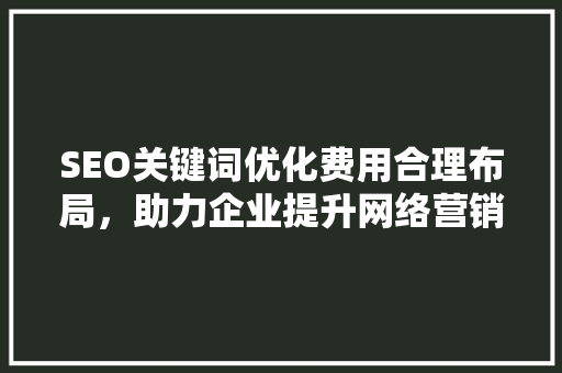 SEO关键词优化费用合理布局，助力企业提升网络营销效益