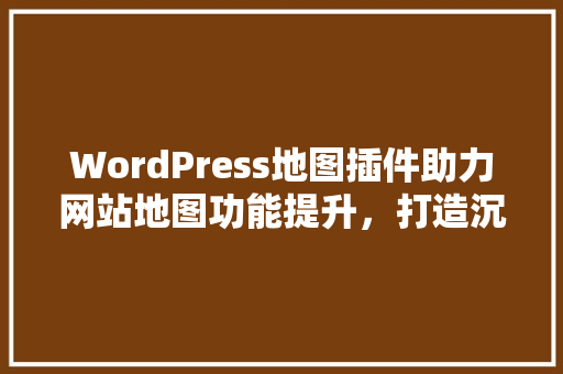 WordPress地图插件助力网站地图功能提升，打造沉浸式用户体验
