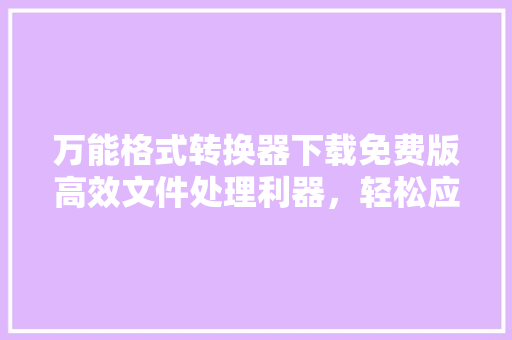 万能格式转换器下载免费版高效文件处理利器，轻松应对格式难题
