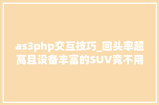 as3php交互技巧_回头率超高且设备丰富的SUV竟不用10万测试新宝骏RS3