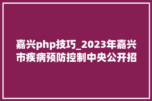 嘉兴php技巧_2023年嘉兴市疾病预防控制中央公开招聘高层次人才博士研究生通知书记