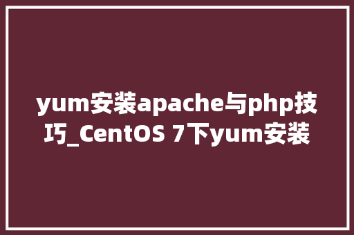 yum安装apache与php技巧_CentOS 7下yum安装Apache及不解析php问题的解决