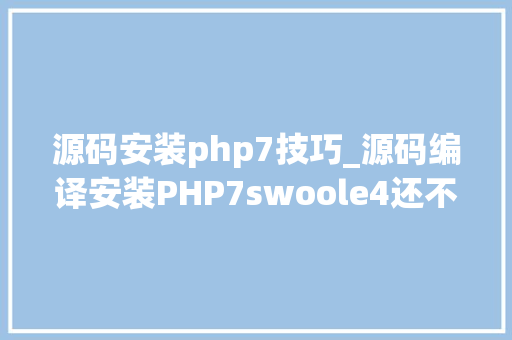 源码安装php7技巧_源码编译安装PHP7swoole4还不懂源码编译就out了