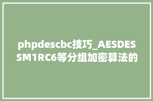 phpdescbc技巧_AESDESSM1RC6等分组加密算法的工作模式ECBCBCCFBOFBCTR