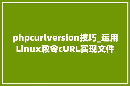 phpcurlversion技巧_运用Linux敕令cURL实现文件准时上传到ftp做事器的小轨范实用
