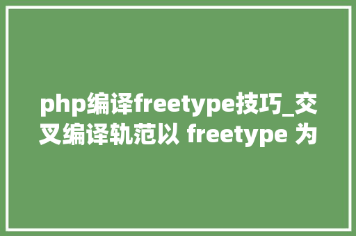 php编译freetype技巧_交叉编译轨范以 freetype 为例