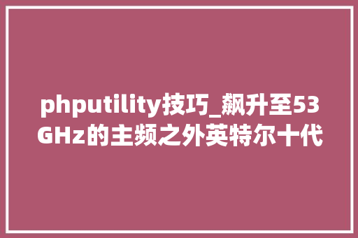 phputility技巧_飙升至53GHz的主频之外英特尔十代酷睿H还有哪些核心特点