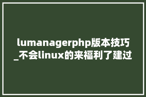 lumanagerphp版本技巧_不会linux的来福利了建过网站的都熟悉这个原帖搬抄