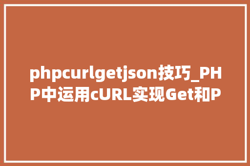 phpcurlgetjson技巧_PHP中运用cURL实现Get和Post请求的方法最全
