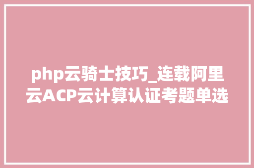 php云骑士技巧_连载阿里云ACP云计算认证考题单选题251300含谜底