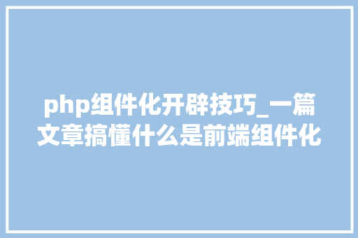 php组件化开辟技巧_一篇文章搞懂什么是前端组件化开拓