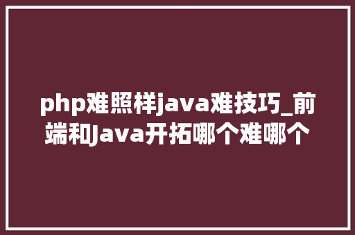 php难照样java难技巧_前端和Java开拓哪个难哪个进修随意马虎一点