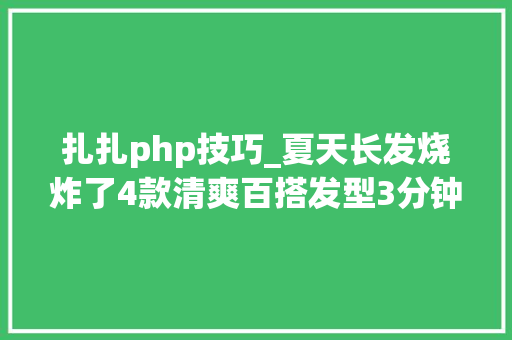 扎扎php技巧_夏天长发烧炸了4款清爽百搭发型3分钟搞定