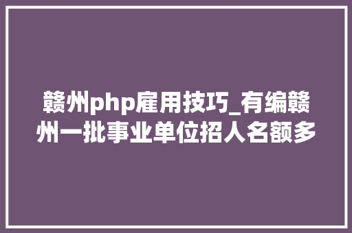 赣州php雇用技巧_有编赣州一批事业单位招人名额多待遇好