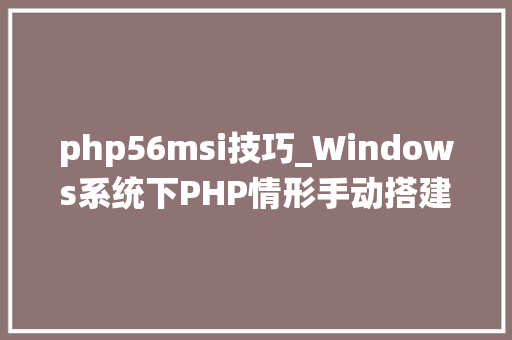 php56msi技巧_Windows系统下PHP情形手动搭建教程
