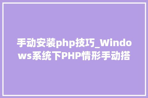 手动安装php技巧_Windows系统下PHP情形手动搭建教程