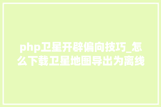 php卫星开辟偏向技巧_怎么下载卫星地图导出为离线包