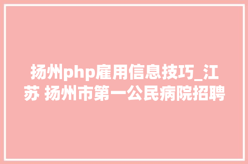 扬州php雇用信息技巧_江苏 扬州市第一公民病院招聘临床护理医学药学等48人
