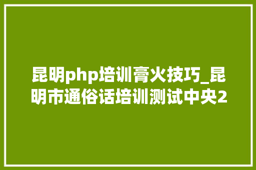 昆明php培训膏火技巧_昆明市通俗话培训测试中央2022年5月面向社会通俗话水平测试通知书记