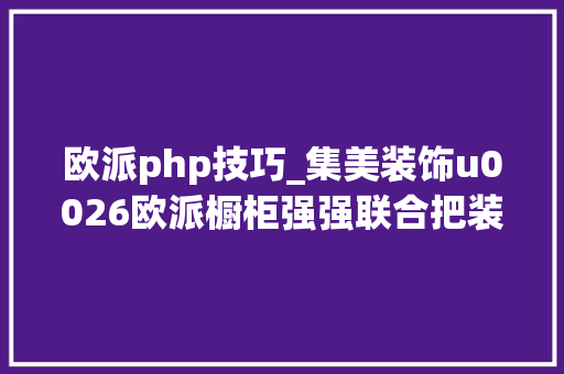 欧派php技巧_集美装饰u0026欧派橱柜强强联合把装修交给集美将爱留给家人