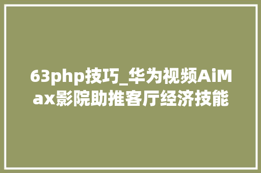 63php技巧_华为视频AiMax影院助推客厅经济技能赋能超高清视听