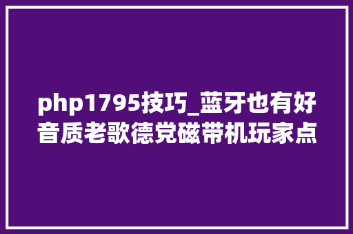 php1795技巧_蓝牙也有好音质老歌德党磁带机玩家点评白叟家1795上篇