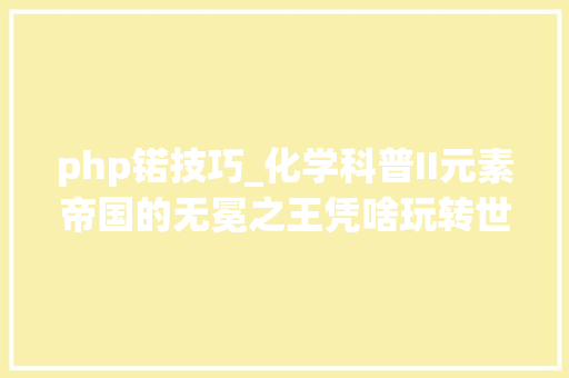 php锘技巧_化学科普II元素帝国的无冕之王凭啥玩转世界