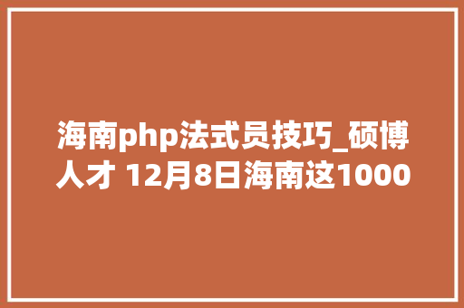 海南php法式员技巧_硕博人才 12月8日海南这1000多个优质岗位等你来选