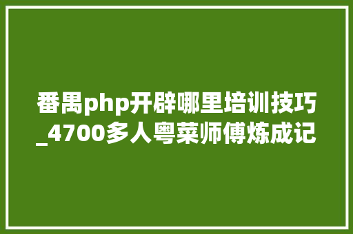 番禺php开辟哪里培训技巧_4700多人粤菜师傅炼成记番禺区职业技能培训助力区域高质量成长