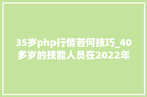 35岁php行情若何技巧_40多岁的技能人员在2022年学到的新技能