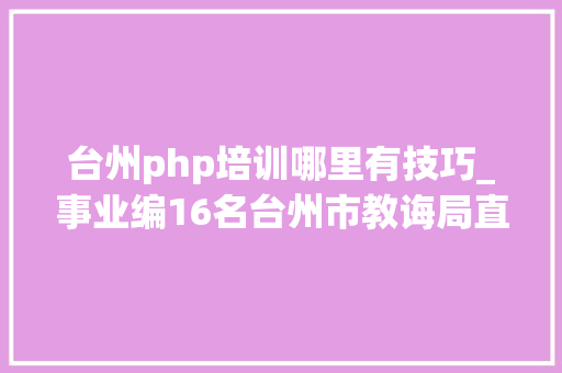 台州php培训哪里有技巧_事业编16名台州市教诲局直属黉舍招聘教师通知书记来啦