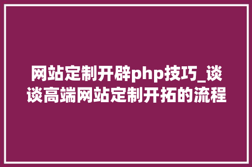 网站定制开辟php技巧_谈谈高端网站定制开拓的流程和步骤有哪些