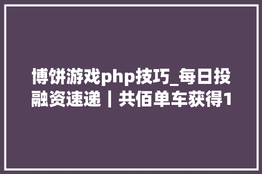 博饼游戏php技巧_每日投融资速递｜共佰单车获得10亿公民币天使轮融资WP Engine获得250亿美元C轮融资201715