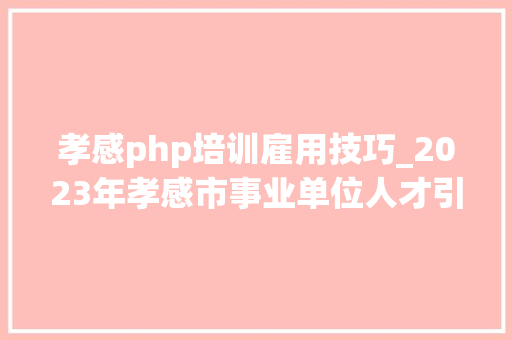 孝感php培训雇用技巧_2023年孝感市事业单位人才引进公开招聘通知书记
