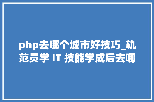 php去哪个城市好技巧_轨范员学 IT 技能学成后去哪个城市就业更好一线城市精确吗
