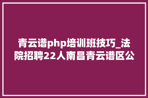 青云谱php培训班技巧_法院招聘22人南昌青云谱区公民法院2022年招聘合同制工作人员