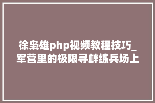 徐枭雄php视频教程技巧_军营里的极限寻衅练兵场上的这些超燃画面告诉我们什么