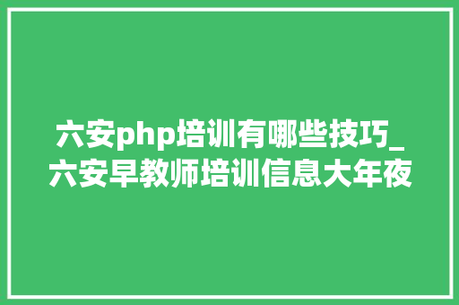 六安php培训有哪些技巧_六安早教师培训信息大年夜全